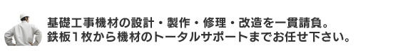 基礎工事機材の設計・製作・修理・改造を一貫請負。鉄板一枚から機材のトータルサポートまでお任せください。